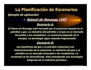 La Planificación de Escenarios
Ejemplo de aplicación:
             • Sataoil de Noruega 1987
                         Escenario A:
El futuro de Noruega está marcado por la economía basada en el
  petróleo y gas. La industria del petróleo y el gas es un mercado
       favorable a los vendedores. La economía depende de la
          energía. La tecnología sigue estando fragmentada
                         Escenario B:
      Los beneficios del gas y le petróleo motorizan una
    reestructuración de la economía. La industria del gas y el
     petróleo es un mercado favorable a los vendedores. La
  economía se ha diversificado. Está emergiendo una tecnología
               integrada de la industria petrolera.

                                                      Prof. MGE Orlando Pérez
 