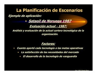 La Planificación de Escenarios
Ejemplo de aplicación:
            • Sataoil de Noruega 1987
                Evaluación actual - 1987:
  Análisis y evaluación de la actual cartera tecnológica de la
                          organización.


                          Factores:
   • Cuanto aportó cada tecnología a las metas operativas
      • La satisfacción de las necesidades del mercado
        • El desarrollo de la tecnología de vanguardia




                                                      Prof. MGE Orlando Pérez
 