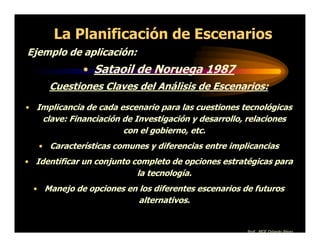 La Planificación de Escenarios
Ejemplo de aplicación:
              • Sataoil de Noruega 1987
     Cuestiones Claves del Análisis de Escenarios:
• Implicancia de cada escenario para las cuestiones tecnológicas
    clave: Financiación de Investigación y desarrollo, relaciones
                        con el gobierno, etc.
   • Características comunes y diferencias entre implicancias
• Identificar un conjunto completo de opciones estratégicas para
                           la tecnología.
  • Manejo de opciones en los diferentes escenarios de futuros
                            alternativos.


                                                       Prof. MGE Orlando Pérez
 