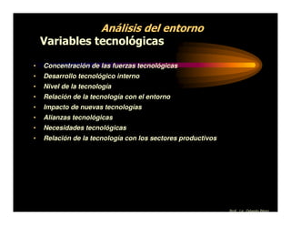 Análisis del entorno
    Variables tecnológicas

•   Concentración de las fuerzas tecnológicas
•   Desarrollo tecnológico interno
•   Nivel de la tecnología
•   Relación de la tecnología con el entorno
•   Impacto de nuevas tecnologías
•   Alianzas tecnológicas
•   Necesidades tecnológicas
•   Relación de la tecnología con los sectores productivos




                                                             Prof. Lic. Orlando Pérez
 