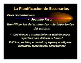 La Planificación de Escenarios
Fases de construcción:
                 • Segundo Paso:
Identificar los determinantes más importantes
                    del entorno
  • Qué fuerzas o acontecimientos tendrán mayor
          capacidad para delinear el futuro?
 Políticos, sociales, económicos, legales, ecológicos,
         culturales, tecnológicos, demográficos



                                               Prof. MGE Orlando Pérez
 