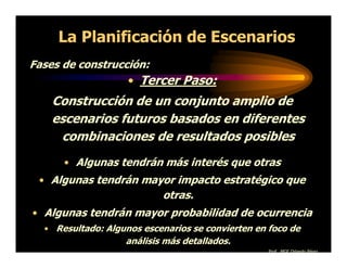 La Planificación de Escenarios
Fases de construcción:
                    • Tercer Paso:
    Construcción de un conjunto amplio de
    escenarios futuros basados en diferentes
     combinaciones de resultados posibles
      • Algunas tendrán más interés que otras
 • Algunas tendrán mayor impacto estratégico que
                           otras.
• Algunas tendrán mayor probabilidad de ocurrencia
  • Resultado: Algunos escenarios se convierten en foco de
                   análisis más detallados.
                                                   Prof. MGE Orlando Pérez
 