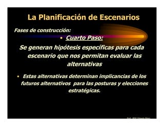 La Planificación de Escenarios
Fases de construcción:
                  • Cuarto Paso:
  Se generan hipótesis específicas para cada
     escenario que nos permitan evaluar las
                  alternativas
 • Estas alternativas determinan implicancias de los
  futuros alternativos para las posturas y elecciones
                     estratégicas.




                                            Prof. MGE Orlando Pérez
 