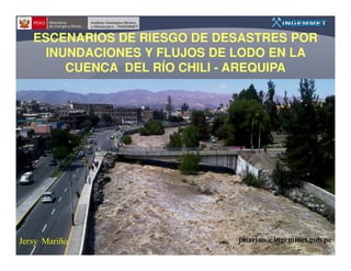 ESCENARIOS DE RIESGO DE DESASTRES POR
     INUNDACIONES Y FLUJOS DE LODO EN LA
        CUENCA DEL RÍO CHILI - AREQUIPA




Jersy Mariño                 jmarino@ingemmet.gob.pe
 