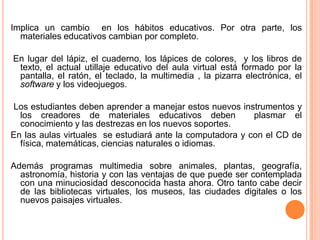 Implica un cambio en los hábitos educativos. Por otra parte, los
  materiales educativos cambian por completo.

En lugar del lápiz, el cuaderno, los lápices de colores, y los libros de
 texto, el actual utillaje educativo del aula virtual está formado por la
 pantalla, el ratón, el teclado, la multimedia , la pizarra electrónica, el
 software y los videojuegos.

Los estudiantes deben aprender a manejar estos nuevos instrumentos y
  los creadores de materiales educativos deben             plasmar el
  conocimiento y las destrezas en los nuevos soportes.
En las aulas virtuales se estudiará ante la computadora y con el CD de
  física, matemáticas, ciencias naturales o idiomas.

Además programas multimedia sobre animales, plantas, geografía,
  astronomía, historia y con las ventajas de que puede ser contemplada
  con una minuciosidad desconocida hasta ahora. Otro tanto cabe decir
  de las bibliotecas virtuales, los museos, las ciudades digitales o los
  nuevos paisajes virtuales.
 