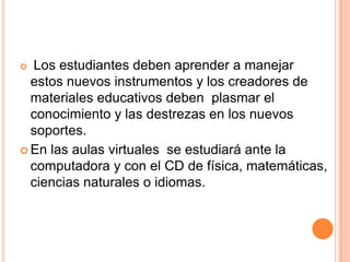 Los estudiantes deben aprender a manejar
  estos nuevos instrumentos y los creadores de
  materiales educativos deben plasmar el
  conocimiento y las destrezas en los nuevos
  soportes.
 En las aulas virtuales se estudiará ante la
  computadora y con el CD de física, matemáticas,
  ciencias naturales o idiomas.
 
