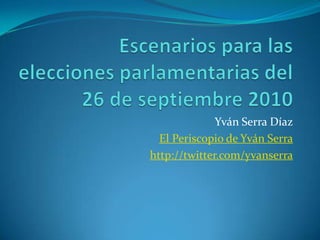 Escenarios para las elecciones parlamentarias del 26 de septiembre 2010 Yván Serra Díaz El Periscopio de Yván Serra http://twitter.com/yvanserra 