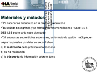 Cochrane Ibero Americana
                                   Centro Adherente a la Red 
                                    Servicio Clínica Médica
Materiales y métodos
22 escenarios frecuentes en la práctica ambulatoria
Búsqueda bibliográfica y se formularon recomendaciones FUERTES o
DÉBILES sobre cada caso planteado
31 encuestas sobre dichos escenarios, en formato de opción múltiple, en
cuyas respuestas posibles se encontraban:
a) la realización de la práctica recomendada
b) su no realización
c) la búsqueda de información sobre el tema
 
