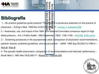 Cochrane Ibero Americana
                                              Centro Adherente a la Red 
                                               Servicio Clínica Médica
Bibliografía
1 – Do practice guidelines guide practice? The effect of a consensus statement on the practice of
physicians. - N Engl J Med. 1989 Nov 9;321(19):1306-11 - Lomas J, Anderson GM
2 – Awareness, use, and impact of the 1984 Joint National Committee consensus report on high
blood pressure. - Am J Public Health. 1988 September; 78(9): 1190–1194. - M N Hill, D M Levine
3 – Screening procedures in the asymptomatic adult. Comparison of physicians' recommendations,
patients' desires, published guidelines, and actual practice. - JAMA. 1985 Sep 20;254(11):1480-4. -
Woo B, Woo B
4- The periodic health examination: comparison of recommendations and internists' performance. -
South Med J. 1981 Mar;74(3):265-71 - Romm FJ, Fletcher SW
 