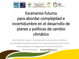 Escenarios futuros
para abordar complejidad e
incertidumbre en el desarrollo de
planes y políticas de cambio
climático
Msc. Marieke Veeger – Investigadora en Escenarios y Políticas
Coordinadora Programa Escenarios Futuros América Latina CCAFS
Universidad para la Cooperación Internacional (UCI)
@mariekeveeger mveeger@uci.ac.cr
 