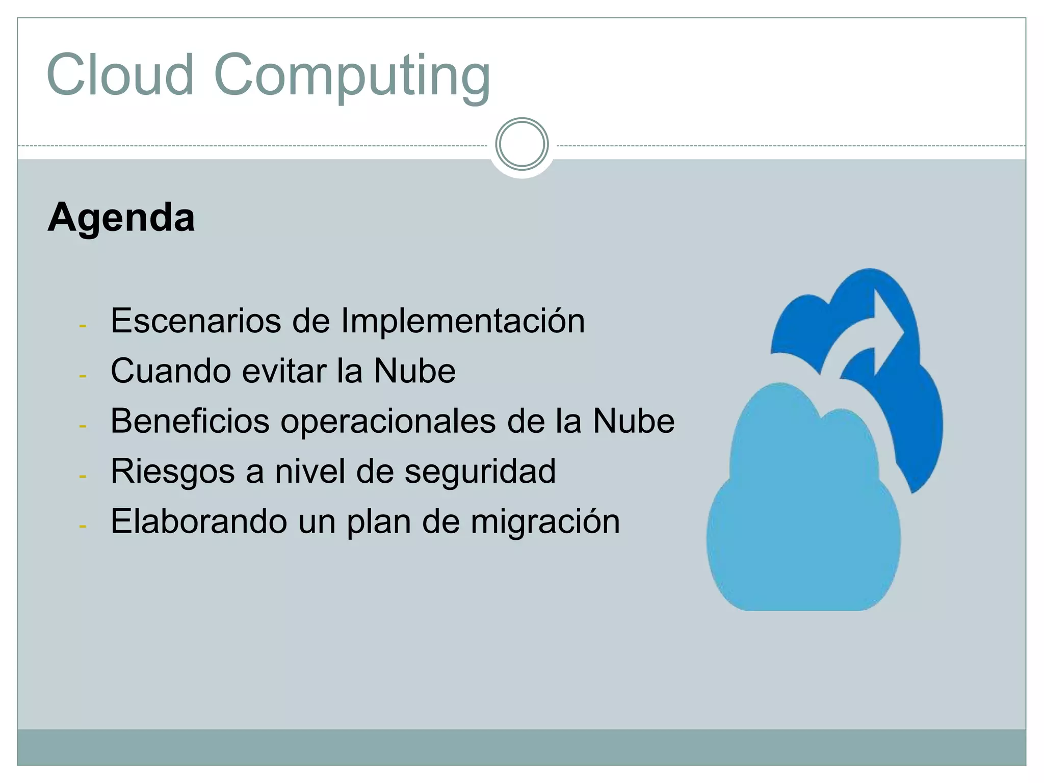 Cloud Computing
Agenda
- Escenarios de Implementación
- Cuando evitar la Nube
- Beneficios operacionales de la Nube
- Riesgos a nivel de seguridad
- Elaborando un plan de migración
 