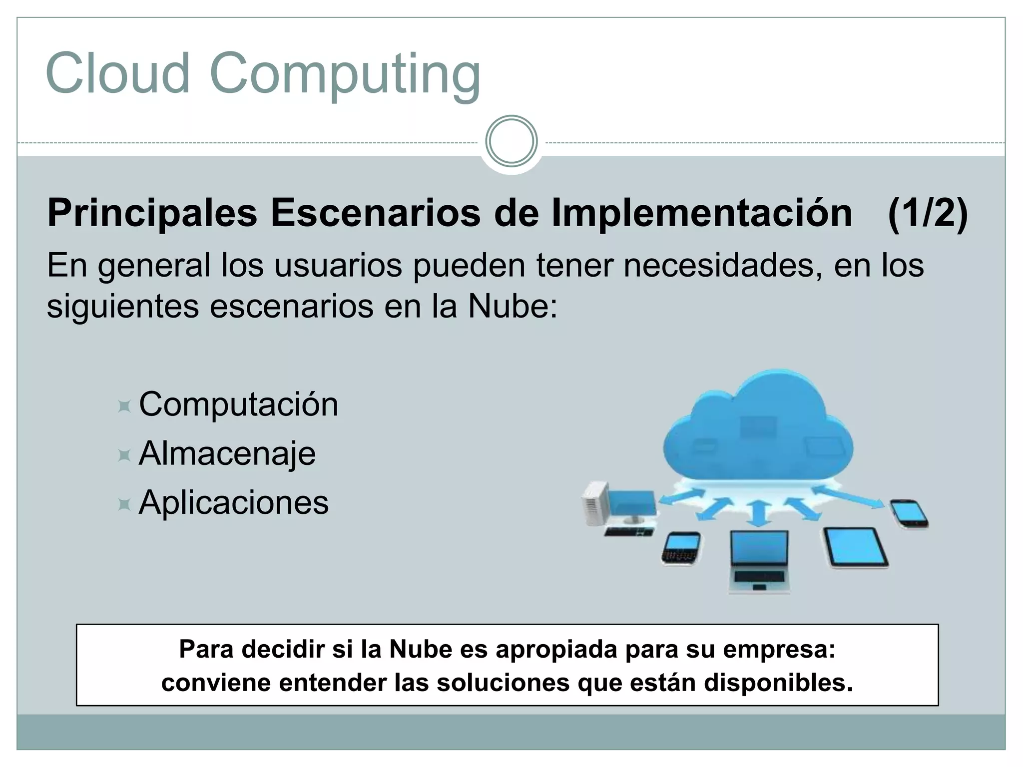 Cloud Computing
Principales Escenarios de Implementación (1/2)
En general los usuarios pueden tener necesidades, en los
siguientes escenarios en la Nube:
Computación
Almacenaje
Aplicaciones
Para decidir si la Nube es apropiada para su empresa:
conviene entender las soluciones que están disponibles.
 