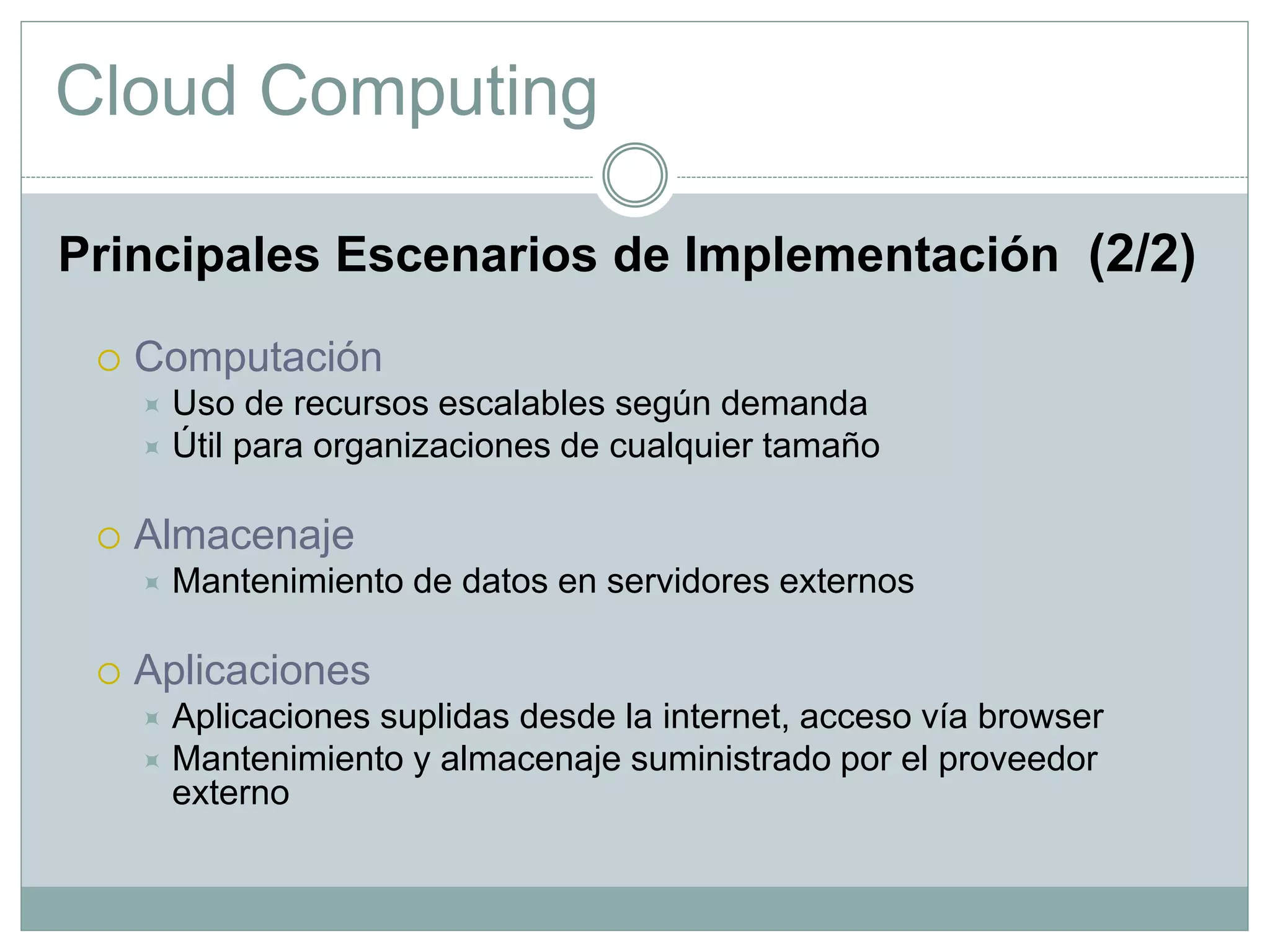 Cloud Computing
Principales Escenarios de Implementación (2/2)
 Computación
 Uso de recursos escalables según demanda
 Útil para organizaciones de cualquier tamaño
 Almacenaje
 Mantenimiento de datos en servidores externos
 Aplicaciones
 Aplicaciones suplidas desde la internet, acceso vía browser
 Mantenimiento y almacenaje suministrado por el proveedor
externo
 