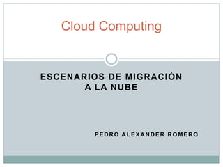ESCENARIOS DE MIGRACIÓN
A LA NUBE
PEDRO ALEXANDER ROMERO
Cloud Computing
 