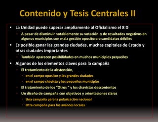 Contenido y Tesis Centrales II
 La Unidad puede superar ampliamente al Oficialismo el 8 D


A pesar de disminuir notablemente su votación y de resultados negativos en
algunos municipios con mala gestión opositora o candidatos débiles

 Es posible ganar las grandes ciudades, muchas capitales de Estado y

otras ciudades importantes


También aparecen posibilidades en muchos municipios pequeños

 Algunos de los elementos claves para la campaña


El tratamiento de la abstención,
 en el campo opositor y las grandes ciudades
 en el campo chavista y los pequeños municipios



El tratamiento de los “Otros “ y los chavistas descontentos



Un diseño de campaña con objetivos y orientaciones claras
 Una campaña para la polarización nacional
 Otra campaña para los avances locales

 