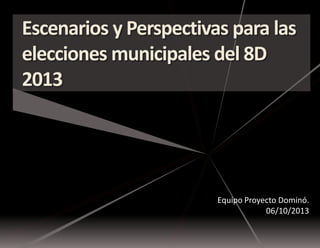 Escenarios y Perspectivas para las
elecciones municipales del 8D
2013

Equipo Proyecto Dominó.
06/10/2013

 