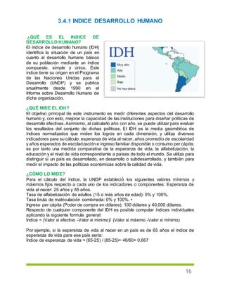 16
3.4.1 INDICE DESARROLLO HUMANO
¿QUÉ ES EL INDICE DE
DESARROLLO HUMANO?
El índice de desarrollo humano (IDH)
identifica la situación de un país en
cuanto al desarrollo humano básico
de su población mediante un índice
compuesto, simple y único. Este
índice tiene su origen en el Programa
de las Naciones Unidas para el
Desarrollo (UNDP) y se publica
anualmente desde 1990 en el
Informe sobre Desarrollo Humano de
dicha organización.
¿QUÉ MIDE EL IDH?
El objetivo principal de este instrumento es medir diferentes aspectos del desarrollo
humano y, con esto, mejorar la capacidad de las instituciones para diseñar políticas de
desarrollo efectivas. Asimismo, al calcularlo año con año, se puede utilizar para evaluar
los resultados del conjunto de dichas políticas. El IDH es la media geométrica de
índices normalizados que miden los logros en cada dimensión, y utiliza diversos
indicadores para su cálculo: esperanza de vida al nacer, años promedio de escolaridad
y años esperados de escolarización e ingreso familiar disponible o consumo per cápita;
es por tanto una medida comparativa de la esperanza de vida, la alfabetización, la
educación y el nivel de vida correspondiente a países de todo el mundo. Se utiliza para
distinguir si un país es desarrollado, en desarrollo o subdesarrollado, y también para
medir el impacto de las políticas económicas sobre la calidad de vida.
¿CÓMO LO MIDE?
Para el cálculo del índice, la UNDP estableció́ los siguientes valores mínimos y
máximos fijos respecto a cada uno de los indicadores o componentes: Esperanza de
vida al nacer: 25 años y 85 años.
Tasa de alfabetización de adultos (15 o más años de edad): 0% y 100%.
Tasa bruta de matriculación combinada: 0% y 100%. •
Ingreso per cápita (Poder de compra en dólares): 100 dólares y 40,000 dólares.
Respecto de cualquier componente del IDH es posible computar índices individuales
aplicando la siguiente formula general:
Índice = (Valor xi efectivo -Valor xi mínimo)/ (Valor xi máximo -Valor xi mínimo)
Por ejemplo, si la esperanza de vida al nacer en un país es de 65 años el índice de
esperanza de vida para ese país sería:
Índice de esperanza de vida = (65-25) / (85-25)= 40/60= 0,667
 