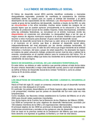 19
3.4.2 ÍNDICE DE DESARROLLO SOCIAL
El Índice de desarrollo social (IDS) permite identificar contrastes y marcadas
desigualdades regionales, poniendo de manifiesto la coexistencia de distintas
realidades dentro de nuestro país en cuanto al disfrute del bienestar y al pleno
desempeño de las capacidades de los individuos. Las discrepancias territoriales en
cuanto al goce de los beneficios del desarrollo, medidos a través de los IDS, no sólo
se circunscriben a los años recientes, muchas veces revelan los rezagos de un
pasado lejano que se pueden apreciar principalmente en la educación y las redes
formales de protección social de los adultos mayores. Estas discrepancias, evidentes
entre las entidades federativas, se recrudecen en el ámbito municipal, donde las
disparidades en ocasiones son abismales. La desigualdad llega a ser tal, que el
magro avance de algunos municipios equipara a la escasa distancia que queda por
recorrer a otros municipios para alcanzar el goce cabal del desarrollo social.
El índice de desarrollo social tiene la virtud que su valor ubica a la entidad federativa
o al municipio en el camino que lleva a alcanzar el desarrollo social pleno,
independientemente del nivel alcanzado por las demás unidades territoriales. El
indicador varía de cero a uno. El valor de cero indica que ningún residente de la entidad
federativa o municipio, del sexo y grupo de edad específico, ha alcanzado los logros
en materia de salud, educación, trabajo, protección social, nivel de vida y calidad de la
vivienda, considerados en el capítulo anterior para la construcción del índice. Por el
contrario, el valor unitario refleja que todos los residentes de la unidad territorial gozan
cabalmente de esos logros.
ÍNDICE DE DESARROLLO SOCIAL DE LAS UNIDADES TERRITORIALES.
En este índice, se obtiene un valor numérico que permite ordenar el total de los datos
de peor (menos desarrollo) a mejor (más desarrollo social), para lo cual simplemente
se define el Índice de Desarrollo Social de la Unidad Territorial k, como la unidad
menos la HI de dicha unidad:
IDSK = 1- HIK
LOS OBJETIVOS DE DESARROLLO DEL MILENIO: LOGRAR EL DESARROLLO
SOCIAL
Hacia el final del siglo 20, surgió un consenso creciente de que el desarrollo humano
es cada vez más desigual en el mundo.
En particular, los países desarrollados en el Oeste lograron altos niveles de desarrollo
y de prosperidad, mientras que los países en desarrollo del Sur eran cada vez más
empobrecidos.
Como resultado, las Naciones Unidas establecieron la Cumbre del Milenio en el año
2000 para discutir estas cuestiones importantes.
Uno de los logros de la Cumbre fue la liberación de los Objetivos del Milenio (ODM).
Los ODM se componían de ocho objetivos de desarrollo internacional, acordado por
192 estados miembros de la ONU y 23 organizaciones internacionales.
El principal objetivo de los ODM es promover el desarrollo mediante la mejora de las
condiciones económicas y sociales en los países en vías de desarrollo.
Esto se basó en la premisa central de la Declaración del Milenio que toda persona
tiene derecho a la dignidad, la igualdad, la libertad y un nivel de vida básico.
 