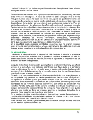 22
combustión de productos fósiles en grandes cantidades, las aglomeraciones urbanas
en algunos casos fuera de control.
En las ciudades se conocen más rápido los avances científicos, educativos y de salud,
o las novedades ideológicas. A pesar de contar con estas ventajas sobre el medio
rural, por diversas causas no todos acceden a ellas, aparte de que la competencia es
muy grande. En un país que cuenta con las estrategias adecuadas, ambos medios se
desarrollan en forma justa y se benefician de sus aportaciones mutuamente. Pero en
México las acciones y los planes en beneficio del medio rural fracasan a menudo.
Existen más de cien mil poblaciones rurales repartidas en todo territorio mexicano. Por
lo anterior, los campesinos emigran constantemente del campo a ciudad y hacia los
estados unidos las tierras dejan de producir y las condiciones de pobreza se agravan.
Además, como se ha mencionado, las ciudades son incapaces de absorber y dar
empleo a estas personas; como resultado, los problemas crecen y se empeoran los ya
existentes: cinturones de miseria, desempleo, delincuencia, ambulantaje,
drogadicción, contaminación, etc. En los últimos años tal problemática ha continuado,
por lo que el país aumenta su porcentaje de población urbana.
En la actualidad existen escasas actividades económicas que no originen impactos
sobre el medio; asimismo los núcleos urbanos son la fuente de problemas de diverso
tipo que actúan negativamente sobre la calidad del medio ambiente.
EL MEDIO RURAL
Lo contrario al medio urbano es el medio rural. Este último es la base de la economía,
pues ahí se producen alimentos que la población consume. Cuando en un país no
existen actividades propias del medio rural como la agricultura, la importación de los
alimentos se vuelve indispensable.
Después de la etapa de renovación que significo la revolución industrial y que afectó
también a la agricultura, esta actividad económica, que figura junto a la ganadería
como la más antigua del mundo y el motor sobre el que se está asentando el desarrollo
socioeconómico de la humanidad, ha encontrado en una fase de cambios profundos
que significan una auténtica revolución.
El medio rural comprende diversas actividades además de las que se engloban en el
sector agrícola. Hay que tener en cuenta que el término rural adquiere su significado
por oposición al urbano, por lo que puede abarcar todos los usos de territorio no
dedicados específicamente a urbanización. En consecuencia, en este espacio existen
actividades de los restantes sectores económicos, con formas de explotación muy
variadas. Por otra parte, este medio se haya sometido a continuas trasformaciones a
compás del desarrollo socioeconómico de cada país, hasta el punto de que puede
afirmarse que recibe de lleno los impactos positivos o negativos derivados de la
evolución hacia otras formas de sistema económico.
En el medio rural existe una industrialización desigual, bien sea de forma dispersa o
concentrada en polígonos aprovechando ventajas de diversa índole y que pueden
resultar atractivas para determinado tipo de industria:
Mano de obra más barata y generalmente poco conflictiva, ventajas fiscales ofrecidas
por las distintas administraciones, etc.
 