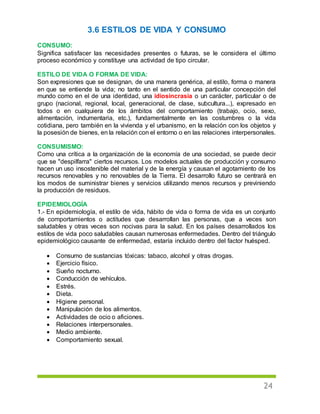 24
3.6 ESTILOS DE VIDA Y CONSUMO
CONSUMO:
Significa satisfacer las necesidades presentes o futuras, se le considera el último
proceso económico y constituye una actividad de tipo circular.
ESTILO DE VIDA O FORMA DE VIDA:
Son expresiones que se designan, de una manera genérica, al estilo, forma o manera
en que se entiende la vida; no tanto en el sentido de una particular concepción del
mundo como en el de una identidad, una idiosincrasia o un carácter, particular o de
grupo (nacional, regional, local, generacional, de clase, subcultura...), expresado en
todos o en cualquiera de los ámbitos del comportamiento (trabajo, ocio, sexo,
alimentación, indumentaria, etc.), fundamentalmente en las costumbres o la vida
cotidiana, pero también en la vivienda y el urbanismo, en la relación con los objetos y
la posesión de bienes, en la relación con el entorno o en las relaciones interpersonales.
CONSUMISMO:
Como una crítica a la organización de la economía de una sociedad, se puede decir
que se "despilfarra" ciertos recursos. Los modelos actuales de producción y consumo
hacen un uso insostenible del material y de la energía y causan el agotamiento de los
recursos renovables y no renovables de la Tierra. El desarrollo futuro se centrará en
los modos de suministrar bienes y servicios utilizando menos recursos y previniendo
la producción de residuos.
EPIDEMIOLOGÍA
1.- En epidemiología, el estilo de vida, hábito de vida o forma de vida es un conjunto
de comportamientos o actitudes que desarrollan las personas, que a veces son
saludables y otras veces son nocivas para la salud. En los países desarrollados los
estilos de vida poco saludables causan numerosas enfermedades. Dentro del triángulo
epidemiológico causante de enfermedad, estaría incluido dentro del factor huésped.
 Consumo de sustancias tóxicas: tabaco, alcohol y otras drogas.
 Ejercicio físico.
 Sueño nocturno.
 Conducción de vehículos.
 Estrés.
 Dieta.
 Higiene personal.
 Manipulación de los alimentos.
 Actividades de ocio o aficiones.
 Relaciones interpersonales.
 Medio ambiente.
 Comportamiento sexual.
 