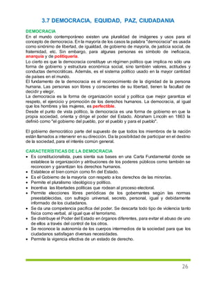 26
3.7 DEMOCRACIA, EQUIDAD, PAZ, CIUDADANIA
DEMOCRACIA
En el mundo contemporáneo existen una pluralidad de imágenes y usos para el
concepto de democracia. En la mayoría de los casos la palabra "democracia" es usada
como sinónimo de libertad, de igualdad, de gobierno de mayoría, de justicia social, de
fraternidad, etc. Sin embargo, para algunas personas es símbolo de ineficacia,
anarquía y de politiquería.
Lo cierto es que la democracia constituye un régimen político que implica no sólo una
forma de gobierno y estructura económica social, sino también valores, actitudes y
conductas democráticas. Además, es el sistema político usado en la mayor cantidad
de países en el mundo.
El fundamento de la democracia es el reconocimiento de la dignidad de la persona
humana. Las personas son libres y conscientes de su libertad, tienen la facultad de
decidir y elegir.
La democracia es la forma de organización social y política que mejor garantiza el
respeto, el ejercicio y promoción de los derechos humanos. La democracia, al igual
que los hombres y las mujeres, es perfectible.
Desde el punto de vista político, la democracia es una forma de gobierno en que la
propia sociedad, orienta y dirige el poder del Estado. Abraham Lincoln en 1863 la
definió como "el gobierno del pueblo, por el pueblo y para el pueblo".
El gobierno democrático parte del supuesto de que todos los miembros de la nación
están llamados a intervenir en su dirección. Da la posibilidad de participar en el destino
de la sociedad, para el interés común general.
CARACTERÍSTICAS DE LA DEMOCRACIA
 Es constitucionalista, pues sienta sus bases en una Carta Fundamental donde se
establece la organización y atribuciones de los poderes públicos como también se
reconocen y garantizan los derechos humanos.
 Establece el bien común como fin del Estado.
 Es el Gobierno de la mayoría con respeto a los derechos de las minorías.
 Permite el pluralismo ideológico y político.
 Incentiva las libertades políticas que rodean al proceso electoral.
 Permite elecciones libres periódicas de los gobernantes según las normas
preestablecidas, con sufragio universal, secreto, personal, igual y debidamente
informado de los ciudadanos.
 Se da una competencia pacífica del poder. Se descarta todo tipo de violencia tanto
física como verbal, al igual que el terrorismo.
 Se distribuye el Poder del Estado en órganos diferentes, para evitar el abuso de uno
de ellos a través del control de los otros.
 Se reconoce la autonomía de los cuerpos intermedios de la sociedad para que los
ciudadanos satisfagan diversas necesidades.
 Permite la vigencia efectiva de un estado de derecho.
 
