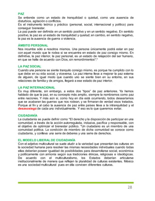 28
PAZ
Se entiende como un estado de tranquilidad o quietud, como una ausencia de
disturbios, agitación o conflictos.
Es el instrumento teórico y práctico (personal, social, internacional y político) para
conseguir bienestar.
La paz puede ser definida en un sentido positivo y en un sentido negativo. En sentido
positivo, la paz es un estado de tranquilidad y quietud; en cambio, en sentido negativo,
la paz es la ausencia de guerra o violencia.
ÁMBITO PERSONAL
Nos incumbe sólo a nosotros mismos. Una persona únicamente podrá estar en paz
con aquel mundo que le rodea si se encuentra en estado de paz consigo mismo. En
definitiva, la paz interior, la paz personal, es un estado de relajación del ser humano,
en que se halla de acuerdo con Dios, sin remordimientos*.*
LA PAZ SOCIAL
Cuando una persona se siente tranquilo consigo mismo, es porque ha cumplido con lo
que debe en su vida social, y viceversa. La paz interna lleva a mejorar la paz externa
de alguien, de igual modo que cuando uno se siente bien en su entorno, en sus
relaciones de familia y de amigos, llegará a ese estado de paz interior.
LA PAZ INTERNACIONAL
Es muy diferente, sin embargo, a estos dos “tipos” de paz anteriores. Ya hemos
hablado de que la paz, en su concepto más amplio, siempre la nombramos como paz
entre naciones. Y más aún si, como hoy en día está ocurriendo, todos desearíamos
que se acabaran las guerras que nos rodean, y se firmaran de verdad esos tratados.
Porque al fin y al cabo la ausencia de paz entre países lleva a la intranquilidad y el
desasosiego de cada uno individualmente. Y eso es lo que queremos evitar.
CIUDADANÍA
La ciudadanía se puede definir como "El derecho y la disposición de participar en una
comunidad, a través de la acción autorregulada, inclusiva, pacífica y responsable, con
el objetivo de optimizar el bienestar público. "Un ciudadano es un miembro de una
comunidad política. La condición de miembro de dicha comunidad se conoce como
ciudadanía, y conlleva una serie de deberes y una serie de derechos.
EL MODELO LIBERAL DE CIUDADANÍA
Con el adjetivo multicultural se suele aludir a la variedad que presentan las culturas en
la sociedad humana para resolver las mismas necesidades individuales cuando todas
ellas deberían poseer igualdad de posibilidades para desarrollarse social, económica
y políticamente con armonía según sus tradiciones étnicas, religiosas e ideológicas.
De acuerdo con el multiculturalismo, los Estados deberían articularse
institucionalmente de manera que reflejen la pluralidad de culturas existentes. México
es una sociedad multicultural pues en ella conviven diferentes culturas.
 