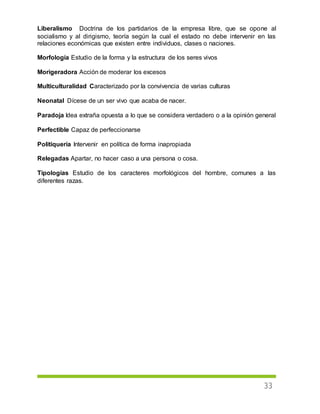 33
Liberalismo Doctrina de los partidarios de la empresa libre, que se opone al
socialismo y al dirigismo, teoría según la cual el estado no debe intervenir en las
relaciones económicas que existen entre individuos, clases o naciones.
Morfología Estudio de la forma y la estructura de los seres vivos
Morigeradora Acción de moderar los excesos
Multiculturalidad Caracterizado por la convivencia de varias culturas
Neonatal Dícese de un ser vivo que acaba de nacer.
Paradoja Idea extraña opuesta a lo que se considera verdadero o a la opinión general
Perfectible Capaz de perfeccionarse
Politiquería Intervenir en política de forma inapropiada
Relegadas Apartar, no hacer caso a una persona o cosa.
Tipologías Estudio de los caracteres morfológicos del hombre, comunes a las
diferentes razas.
 