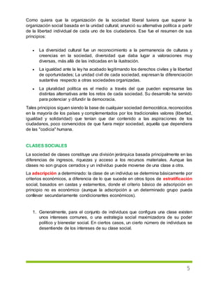5
Como quiera que la organización de la sociedad liberal tuviera que superar la
organización social basada en la unidad cultural, anunció su alternativa política a partir
de la libertad individual de cada uno de los ciudadanos. Ese fue el resumen de sus
principios:
 La diversidad cultural fue un reconocimiento a la permanencia de culturas y
creencias en la sociedad, diversidad que daba lugar a valoraciones muy
diversas, más allá de las indicadas en la ilustración.
 La igualdad ante la ley ha acabado legitimando los derechos civiles y la libertad
de oportunidades; La unidad civil de cada sociedad, expresan la diferenciación
sustantiva respecto a otras sociedades organizadas.
 La pluralidad política es el medio a través del que pueden expresarse las
distintas alternativas ante los retos de cada sociedad. Su desarrollo ha servido
para potenciar y difundir la democracia.
Tales principios siguen siendo la base de cualquier sociedad democrática, reconocidos
en la mayoría de los países y complementados por los tradicionales valores (libertad,
igualdad y solidaridad) que tenían que dar contenido a las aspiraciones de los
ciudadanos, poco convencidos de que fuera mejor sociedad, aquella que dependiera
de las "codicia" humana.
CLASES SOCIALES
La sociedad de clases constituye una división jerárquica basada principalmente en las
diferencias de ingresos, riquezas y acceso a los recursos materiales. Aunque las
clases no son grupos cerrados y un individuo puede moverse de una clase a otra.
La adscripción a determinado: la clase de un individuo se determina básicamente por
criterios económicos, a diferencia de lo que sucede en otros tipos de estratificación
social, basados en castas y estamentos, donde el criterio básico de adscripción en
principio no es económico (aunque la adscripción a un determinado grupo pueda
conllevar secundariamente condicionantes económicos).
1. Generalmente, para el conjunto de individuos que configura una clase existen
unos intereses comunes, o una estrategia social maximizadora de su poder
político y bienestar social. En ciertos casos, un cierto número de individuos se
desentiende de los intereses de su clase social.
 