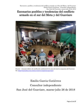 Escenarios posibles y tendencias del conflicto armado en el Sur del Meta y del Guaviare
Emilio Garcia Gutiérrez. Consultor independiente
San José del Guaviare, marzo-julio 26 de 2018
Página 1 de 17
Escenarios posibles y tendencias del conflicto
armado en el sur del Meta y del Guaviare
Fuente: Avanzan talleres de zonificación ambiental de la zona de reserva campesina del Guaviare.
En: https://marandua.com.co/zona-reserva-campesina-guaviare/
Emilio Garcia Gutiérrez
Consultor independiente
San José del Guaviare, marzo-julio 26 de 2018
 