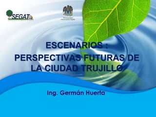 ESCENARIOS :
PERSPECTIVAS FUTURAS DE
LA CIUDAD TRUJILLO
Ing. Germán Huerta
 