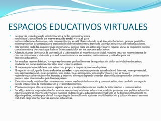 ESPACIOS EDUCATIVOS VIRTUALES
   Las nuevas tecnologías de la información y de las comunicaciones
    posibilitan la creación de un nuevo espacio social-virtual para
    las interrelaciones humanas , este nuevo entorno, se está desarrollando en el área de educación, porque posibilita
    nuevos procesos de aprendizaje y transmisión del conocimiento a través de las redes modernas de comunicaciones.
   Este entorno cada día adquiere más importancia, porque para ser activo en el nuevo espacio social se requieren nuevos
    conocimientos y destrezas que habrán de seraprendidos en los procesos educativos.
   Además adaptar la escuela, la universidad y la formación al nuevo espacio social requiere crear un nuevo sistema de
    centros educativos, a distancia y en red, asícomo nuevos escenarios, instrumentos y métodos para los
    procesos educativos.
   Por muchas razones básicas, hay que replantearse profundamente la organización de las actividades educativas,
    mediante un nuevo sistema educativo en el entorno virtual.
   El nuevo espacio social tiene una estructura propia, a la que es preciso adaptarse.
   El espacio virtual, que le llamo aulas sin paredes, cuyo mejor exponente actual esla red Internet, no es presencial,
    sino representacional, no es proximal, sino distal, no es sincrónico, sino multicrónico, y no se basa en
    recintos espaciales con interior, frontera y exterior, sino que depende de redes electrónicas cuyos nodos de interacción
    pueden estar diseminados por diversos países.
    Este entorno de multimedias no sólo es un nuevo medio de información y comunicación, sino también un espacio
    para la interacción, la memorización y el entretenimiento.
    Precisamente por ello es un nuevo espacio social, y no simplemente un medio de información o comunicación.
   Por ello, cada vez es preciso diseñar nuevos escenarios y acciones educativas, es decir, proponer una política educativa
    específica para el entorno cibernético. Aunque el derecho a la educación universal sólo se ha logrado plenamente en
    algunos países, motivo por el cual hay que seguir desarrollando acciones de alfabetización y educación en el entorno
    real. Este exige diseñar nuevas acciones educativas.
 