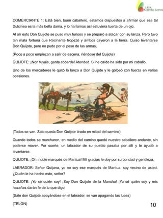 10
COMERCIANTE 1: Está bien, buen caballero, estamos dispuestos a afirmar que esa tal
Dulcinea es la más bella dama, y lo haríamos así estuviera tuerta de un ojo.
Al oír esto Don Quijote se puso muy furioso y se preparó a atacar con su lanza. Pero tuvo
tan mala fortuna que Rocinante tropezó y ambos cayeron a la tierra. Quiso levantarse
Don Quijote, pero no pudo por el peso de las armas.
(Poco a poco empiezan a salir de escena, riéndose del Quijote)
QUIJOTE: ¡Non fuyáis, gente cobarde! Atended. Si he caído ha sido por mi caballo.
Uno de los mercaderes le quitó la lanza a Don Quijote y le golpeó con fuerza en varias
ocasiones.
(Todos se van. Solo queda Don Quijote tirado en mitad del camino)
Cuando todos se marcharon, en medio del camino quedó nuestro caballero andante, sin
poderse mover. Por suerte, un labrador de su pueblo pasaba por allí y le ayudó a
levantarse.
QUIJOTE: ¡Oh, noble marqués de Mantua! Mil gracias le doy por su bondad y gentileza.
LABRADOR: Señor Quijana, yo no soy ese marqués de Mantua, soy vecino de usted.
¿Quién le ha hecho esto, señor?
QUIJOTE: ¡Yo sé quién soy! ¡Soy Don Quijote de la Mancha! ¡Yo sé quién soy y mis
hazañas darán fe de lo que digo!
(Sale don Quijote apoyándose en el labrador, se van apagando las luces)
(TELÓN)
 