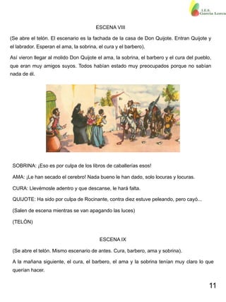 11
ESCENA VIII
(Se abre el telón. El escenario es la fachada de la casa de Don Quijote. Entran Quijote y
el labrador. Esperan el ama, la sobrina, el cura y el barbero).
Así vieron llegar al molido Don Quijote el ama, la sobrina, el barbero y el cura del pueblo,
que eran muy amigos suyos. Todos habían estado muy preocupados porque no sabían
nada de él.
SOBRINA: ¡Eso es por culpa de los libros de caballerías esos!
AMA: ¡Le han secado el cerebro! Nada bueno le han dado, solo locuras y locuras.
CURA: Llevémosle adentro y que descanse, le hará falta.
QUIJOTE: Ha sido por culpa de Rocinante, contra diez estuve peleando, pero cayó...
(Salen de escena mientras se van apagando las luces)
(TELÓN)
ESCENA IX
(Se abre el telón. Mismo escenario de antes. Cura, barbero, ama y sobrina).
A la mañana siguiente, el cura, el barbero, el ama y la sobrina tenían muy claro lo que
querían hacer.
 