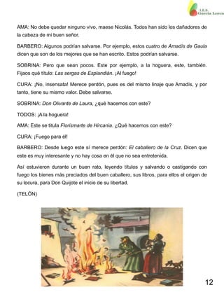 12
AMA: No debe quedar ninguno vivo, maese Nicolás. Todos han sido los dañadores de
la cabeza de mi buen señor.
BARBERO: Algunos podrían salvarse. Por ejemplo, estos cuatro de Amadís de Gaula
dicen que son de los mejores que se han escrito. Estos podrían salvarse.
SOBRINA: Pero que sean pocos. Este por ejemplo, a la hoguera, este, también.
Fijaos qué título: Las sergas de Esplandián. ¡Al fuego!
CURA: ¡No, insensata! Merece perdón, pues es del mismo linaje que Amadís, y por
tanto, tiene su mismo valor. Debe salvarse.
SOBRINA: Don Olivante de Laura, ¿qué hacemos con este?
TODOS: ¡A la hoguera!
AMA: Este se titula Florismarte de Hircania. ¿Qué hacemos con este?
CURA: ¡Fuego para él!
BARBERO: Desde luego este sí merece perdón: El caballero de la Cruz. Dicen que
este es muy interesante y no hay cosa en él que no sea entretenida.
Así estuvieron durante un buen rato, leyendo títulos y salvando o castigando con
fuego los bienes más preciados del buen caballero, sus libros, para ellos el origen de
su locura, para Don Quijote el inicio de su libertad.
(TELÓN)
 