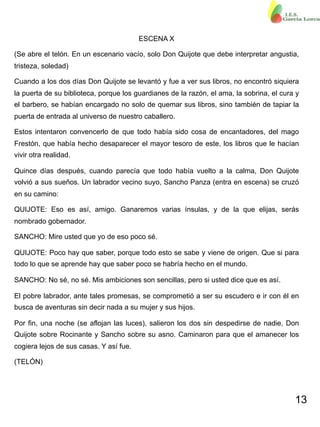 13
ESCENA X
(Se abre el telón. En un escenario vacío, solo Don Quijote que debe interpretar angustia,
tristeza, soledad)
Cuando a los dos días Don Quijote se levantó y fue a ver sus libros, no encontró siquiera
la puerta de su biblioteca, porque los guardianes de la razón, el ama, la sobrina, el cura y
el barbero, se habían encargado no solo de quemar sus libros, sino también de tapiar la
puerta de entrada al universo de nuestro caballero.
Estos intentaron convencerlo de que todo había sido cosa de encantadores, del mago
Frestón, que había hecho desaparecer el mayor tesoro de este, los libros que le hacían
vivir otra realidad.
Quince días después, cuando parecía que todo había vuelto a la calma, Don Quijote
volvió a sus sueños. Un labrador vecino suyo, Sancho Panza (entra en escena) se cruzó
en su camino:
QUIJOTE: Eso es así, amigo. Ganaremos varias ínsulas, y de la que elijas, serás
nombrado gobernador.
SANCHO: Mire usted que yo de eso poco sé.
QUIJOTE: Poco hay que saber, porque todo esto se sabe y viene de origen. Que si para
todo lo que se aprende hay que saber poco se habría hecho en el mundo.
SANCHO: No sé, no sé. Mis ambiciones son sencillas, pero si usted dice que es así.
El pobre labrador, ante tales promesas, se comprometió a ser su escudero e ir con él en
busca de aventuras sin decir nada a su mujer y sus hijos.
Por fin, una noche (se aflojan las luces), salieron los dos sin despedirse de nadie, Don
Quijote sobre Rocinante y Sancho sobre su asno. Caminaron para que el amanecer los
cogiera lejos de sus casas. Y así fue.
(TELÓN)
 