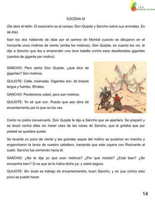 14
ESCENA XI
(Se abre el telón. El escenario es el campo. Don Quijote y Sancho sobre sus animales. Es
de día)
Iban los dos hablando de islas por el camino de Montiel cuando se dibujaron en el
horizonte unos molinos de viento (arriba los molinos). Don Quijote, en cuanto los vio, le
dijo a Sancho que iba a emprender una dura batalla contra esos desaforados gigantes
(cambio de gigante por molino).
SANCHO: Pero señor Don Quijote, ¿qué dice de
gigantes? Son molinos.
QUIJOTE: Calla, insensato. Gigantes son, de brazos
largos y fuertes. Míralos.
SANCHO: Perdóneme usted, pero son molinos.
QUIJOTE: Yo sé qué son. Pueda que sea obra de
encantamiento por lo que no los ves.
Como no podía convencerlo, Don Quijote le dijo a Sancho que se apartara. Se preparó y
se lanzó contra ellos sin hacer caso de las voces de Sancho, que le gritaba que por
piedad se quedara quieto.
Se levantó un poco de viento y las grandes aspas del molino se pusieron en marcha y
engancharon la lanza de nuestro caballero, haciendo que este cayera con Rocinante al
suelo. Sancho fue corriendo hacia él.
SANCHO: ¿No le dije yo que eran molinos? ¿Por qué insistió? ¿Está bien? ¿Se
encuentra bien? Si es que se lo había dicho ya, y usted seguía.
QUIJOTE: Sin duda es trabajo de encantamientos, buen Sancho, y es que contra esto
poco se puede hacer.
 