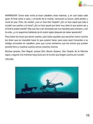 15
NARRADOR: Como esta viviría el buen caballero otras historias, y en casi todas salió
igual. Al final volvió a casa, y al borde de la muerte, reconoció su locura, pidió perdón y
murió en paz. Pero, de verdad, ¿era un loco Don Quijote? ¿Es un loco aquel que sale a
cumplir sus sueños y lo hace? ¿Es un loco aquel que tiene muy claro lo que quiero ser y
al final lo acaba siendo? Dijo que iba a ser recordado por sus hazañas para siempre, y así
ha sido, ¿o no seguimos hablando de él cuatro siglos después de haber aparecido?
Para todos los locos que tienen sueños, para todos aquellos que escuchan cómo muchos
les dicen que es imposible hacer lo que quieren hacer, para esos sacó Cervantes a su
hidalgo convertido en caballero, para que nunca olvidemos que los únicos que pueden
ponerle freno a nuestros sueños somos nosotros mismos.
Muchas gracias, Don Miguel, porque Don Alonso Quijano, Don Quijote de la Mancha
sigue y seguirá vivo mientras haya locos por el mundo que tengan sueños por cumplir.
(TELÓN)
 