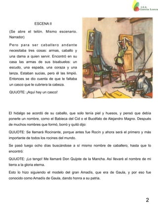 2
ESCENA II
(Se abre el telón. Mismo escenario.
Narrador)
Pero para ser caballero andante
necesitaba tres cosas: armas, caballo y
una dama a quien servir. Encontró en su
casa las armas de sus bisabuelos: un
escudo, una espada, una coraza y una
lanza. Estaban sucias, pero él las limpió.
Entonces se dio cuenta de que le faltaba
un casco que le cubriera la cabeza.
QUIJOTE: ¡Aquí hay un casco!
El hidalgo se acordó de su caballo, que solo tenía piel y huesos, y pensó que debía
ponerle un nombre, como el Babieca del Cid o el Bucéfalo de Alejandro Magno. Después
de muchos nombres que formó, borró y quitó dijo:
QUIJOTE: Se llamará Rocinante, porque antes fue Rocín y ahora será el primero y más
importante de todos los rocines del mundo.
Se pasó luego ocho días buscándose a sí mismo nombre de caballero, hasta que lo
encontró:
QUIJOTE: ¡Lo tengo! Me llamaré Don Quijote de la Mancha. Así llevaré el nombre de mi
tierra a la gloria eterna.
Esto lo hizo siguiendo el modelo del gran Amadís, que era de Gaula, y por eso fue
conocido como Amadís de Gaula, dando honra a su patria.
 