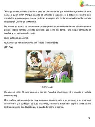 3
Tenía ya armas, caballo y nombre, pero se dio cuenta de que le faltaba algo esencial: una
dama a quien amar. Porque cuando él venciese a gigantes o a caballeros tendría que
mandarlos a su dama para que se pusieran a sus pies y le contaran cómo los había vencido
el gran Don Quijote de la Mancha.
De pronto, se acordó de que durante un tiempo estuvo enamorado de una labradora de un
pueblo vecino llamada Aldonza Lorenzo. Esa sería su dama. Pero debía cambiarle el
nombre y ponerle uno adecuado.
(Sale Dulcinea a escena).
QUIJOTE: Se llamará Dulcinea del Toboso (señalándola).
(TELÓN)
ESCENA III
(Se abre el telón. El escenario es el campo. Poca luz al principio, irá creciendo a medida
que se narra)
Una mañana del mes de junio, muy temprano, sin decir nada a su sobrina y a su ama, que
vivían con él y lo cuidaban, se puso las armas, se subió a Rocinante, cogió la lanza y salió
(entra en escena Don Quijote) por la puerta del corral al campo.
 