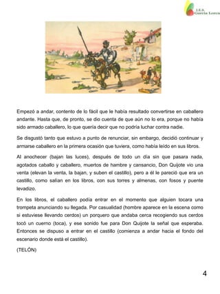 4
Empezó a andar, contento de lo fácil que le había resultado convertirse en caballero
andante. Hasta que, de pronto, se dio cuenta de que aún no lo era, porque no había
sido armado caballero, lo que quería decir que no podría luchar contra nadie.
Se disgustó tanto que estuvo a punto de renunciar, sin embargo, decidió continuar y
armarse caballero en la primera ocasión que tuviera, como había leído en sus libros.
Al anochecer (bajan las luces), después de todo un día sin que pasara nada,
agotados caballo y caballero, muertos de hambre y cansancio, Don Quijote vio una
venta (elevan la venta, la bajan, y suben el castillo), pero a él le pareció que era un
castillo, como salían en los libros, con sus torres y almenas, con fosos y puente
levadizo.
En los libros, el caballero podía entrar en el momento que alguien tocara una
trompeta anunciando su llegada. Por casualidad (hombre aparece en la escena como
si estuviese llevando cerdos) un porquero que andaba cerca recogiendo sus cerdos
tocó un cuerno (toca), y ese sonido fue para Don Quijote la señal que esperaba.
Entonces se dispuso a entrar en el castillo (comienza a andar hacia el fondo del
escenario donde está el castillo).
(TELÓN)
 