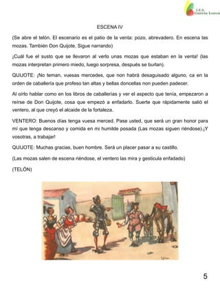 5
ESCENA IV
(Se abre el telón. El escenario es el patio de la venta: pozo, abrevadero. En escena las
mozas. También Don Quijote. Sigue narrando)
¡Cuál fue el susto que se llevaron al verlo unas mozas que estaban en la venta! (las
mozas interpretan primero miedo, luego sorpresa, después se burlan).
QUIJOTE: ¡No teman, vuesas mercedes, que non habrá desaguisado alguno, ca en la
orden de caballería que profeso tan altas y bellas doncellas non pueden padecer.
Al oírlo hablar como en los libros de caballerías y ver el aspecto que tenía, empezaron a
reírse de Don Quijote, cosa que empezó a enfadarlo. Suerte que rápidamente salió el
ventero, al que creyó el alcaide de la fortaleza.
VENTERO: Buenos días tenga vuesa merced. Pase usted, que será un gran honor para
mí que tenga descanso y comida en mi humilde posada (Las mozas siguen riéndose).¡Y
vosotras, a trabajar!
QUIJOTE: Muchas gracias, buen hombre. Será un placer pasar a su castillo.
(Las mozas salen de escena riéndose, el ventero las mira y gesticula enfadado)
(TELÓN)
 