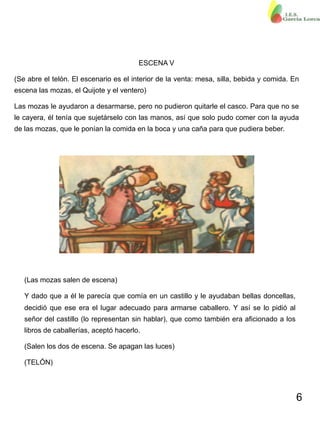 6
ESCENA V
(Se abre el telón. El escenario es el interior de la venta: mesa, silla, bebida y comida. En
escena las mozas, el Quijote y el ventero)
Las mozas le ayudaron a desarmarse, pero no pudieron quitarle el casco. Para que no se
le cayera, él tenía que sujetárselo con las manos, así que solo pudo comer con la ayuda
de las mozas, que le ponían la comida en la boca y una caña para que pudiera beber.
(Las mozas salen de escena)
Y dado que a él le parecía que comía en un castillo y le ayudaban bellas doncellas,
decidió que ese era el lugar adecuado para armarse caballero. Y así se lo pidió al
señor del castillo (lo representan sin hablar), que como también era aficionado a los
libros de caballerías, aceptó hacerlo.
(Salen los dos de escena. Se apagan las luces)
(TELÓN)
 