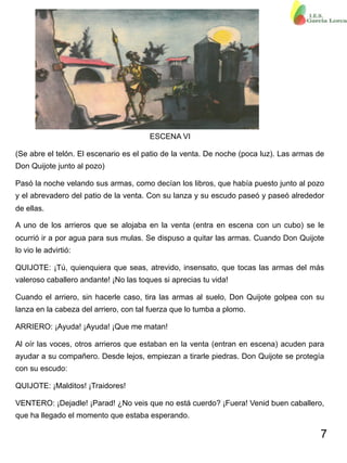 7
ESCENA VI
(Se abre el telón. El escenario es el patio de la venta. De noche (poca luz). Las armas de
Don Quijote junto al pozo)
Pasó la noche velando sus armas, como decían los libros, que había puesto junto al pozo
y el abrevadero del patio de la venta. Con su lanza y su escudo paseó y paseó alrededor
de ellas.
A uno de los arrieros que se alojaba en la venta (entra en escena con un cubo) se le
ocurrió ir a por agua para sus mulas. Se dispuso a quitar las armas. Cuando Don Quijote
lo vio le advirtió:
QUIJOTE: ¡Tú, quienquiera que seas, atrevido, insensato, que tocas las armas del más
valeroso caballero andante! ¡No las toques si aprecias tu vida!
Cuando el arriero, sin hacerle caso, tira las armas al suelo, Don Quijote golpea con su
lanza en la cabeza del arriero, con tal fuerza que lo tumba a plomo.
ARRIERO: ¡Ayuda! ¡Ayuda! ¡Que me matan!
Al oír las voces, otros arrieros que estaban en la venta (entran en escena) acuden para
ayudar a su compañero. Desde lejos, empiezan a tirarle piedras. Don Quijote se protegía
con su escudo:
QUIJOTE: ¡Malditos! ¡Traidores!
VENTERO: ¡Dejadle! ¡Parad! ¿No veis que no está cuerdo? ¡Fuera! Venid buen caballero,
que ha llegado el momento que estaba esperando.
 