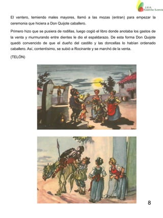 8
El ventero, temiendo males mayores, llamó a las mozas (entran) para empezar la
ceremonia que hiciera a Don Quijote caballero.
Primero hizo que se pusiera de rodillas, luego cogió el libro donde anotaba los gastos de
la venta y murmurando entre dientes le dio el espaldarazo. De esta forma Don Quijote
quedó convencido de que el dueño del castillo y las doncellas lo habían ordenado
caballero. Así, contentísimo, se subió a Rocinante y se marchó de la venta.
(TELÓN)
 
