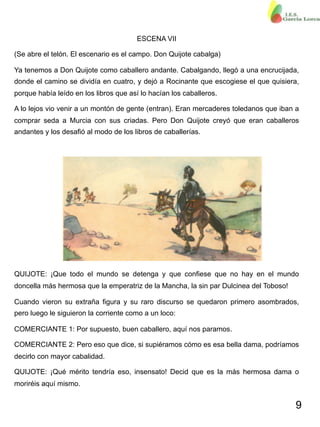 9
ESCENA VII
(Se abre el telón. El escenario es el campo. Don Quijote cabalga)
Ya tenemos a Don Quijote como caballero andante. Cabalgando, llegó a una encrucijada,
donde el camino se dividía en cuatro, y dejó a Rocinante que escogiese el que quisiera,
porque había leído en los libros que así lo hacían los caballeros.
A lo lejos vio venir a un montón de gente (entran). Eran mercaderes toledanos que iban a
comprar seda a Murcia con sus criadas. Pero Don Quijote creyó que eran caballeros
andantes y los desafió al modo de los libros de caballerías.
QUIJOTE: ¡Que todo el mundo se detenga y que confiese que no hay en el mundo
doncella más hermosa que la emperatriz de la Mancha, la sin par Dulcinea del Toboso!
Cuando vieron su extraña figura y su raro discurso se quedaron primero asombrados,
pero luego le siguieron la corriente como a un loco:
COMERCIANTE 1: Por supuesto, buen caballero, aquí nos paramos.
COMERCIANTE 2: Pero eso que dice, si supiéramos cómo es esa bella dama, podríamos
decirlo con mayor cabalidad.
QUIJOTE: ¡Qué mérito tendría eso, insensato! Decid que es la más hermosa dama o
moriréis aquí mismo.
 