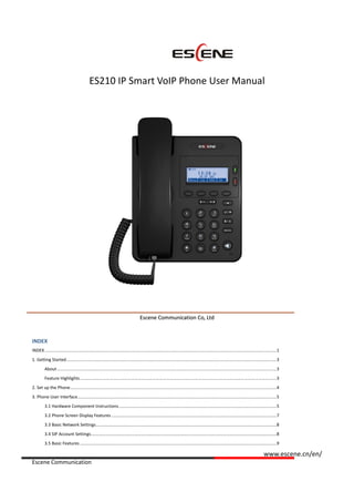 www.escene.cn/en/
Escene Communication
ES210 IP Smart VoIP Phone User Manual
EEsscceennee CCoommmmuunniiccaattiioonn CCoo,, LLttdd
INDEX
INDEX ...............................................................................................................................................................................................1
1. Getting Started.............................................................................................................................................................................3
About.....................................................................................................................................................................................3
Feature Highlights..................................................................................................................................................................3
2. Set up the Phone..........................................................................................................................................................................4
3. Phone User Interface....................................................................................................................................................................5
3.1 Hardware Component Instructions..................................................................................................................................5
3.2 Phone Screen Display Features ........................................................................................................................................7
3.3 Basic Network Settings.....................................................................................................................................................8
3.4 SIP Account Settings.........................................................................................................................................................8
3.5 Basic Features ..................................................................................................................................................................9
 