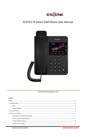 Escene Communication www.escene.cn/en/
ES270-C IP Smart VoIP Phone User Manual
EEsscceennee CCoommmmuunniiccaattiioonn CCoo.. LLttdd
INDEX
INDEX ...............................................................................................................................................................................................1
1. Getting Started.............................................................................................................................................................................3
About.....................................................................................................................................................................................3
Feature Highlights..................................................................................................................................................................3
2. Set up the Phone..........................................................................................................................................................................4
3. Phone User Interface....................................................................................................................................................................5
3.1 Hardware Component Instructions..................................................................................................................................5
3.2 Phone Screen Display Features ........................................................................................................................................7
3.3 Basic Network Settings.....................................................................................................................................................8
3.4 SIP Account Settings.........................................................................................................................................................9
 