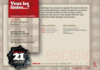 Veus les
línies...?                                 En Sergi s’ha comprat un quadre. Es tracta d’una tela
                                           d’ aproximadament un metre seixanta per un metre
                                           vint, pintada de blanc. El fons és blanc, però si
                                           ajustem una mica la vista, podem observar unes
Comèdia per a tots els públics             finíssimes línies blanques transversals…
COMPANYIA
Punt i Seguit
Teatre                                     fitxa artística            fitxa tècnica
                                           Marc •Jordi Romanos        Equip tècnic d’escenari
                                           Sergi •Francesc Falguera   Anna Mallada i Marina Segarra
Centre Cívic                               Joan •Carles Gutés         Direcció
President Macià                                                       Eloi Falguera

Rbla. de Francesc Macià, 159

HI COL·LABORA
AV de Sant Pere Nord




   21
  diumenge (18h)



   d'abril                     info cia.   www.puntiseguitteatre.blogspot.com

                                                                                 Entrada lliure i gratuïta
 
