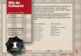 Nit de
Cabaret                                Què hi fas a casa estirat al sofà? Vine a sentir-ho tot!
                                       La vida és un Cabaret, doncs... vine al Cabaret!
                                       Atreveix-te a entrar al Cabaret del Candela: t'espera
                                       la taula, la copa i les plomes.
Gin-teatre per a adults
                                       Espectacle integrat dintre del programa d’activitats
COMPANYIA                              amb motiu de la celebració del 5è aniversari de
Kaòtik Teatre                          Kaòtik Teatre i que tindran lloc a partir de les 10 del
                                       matí.

                                       fitxa artística          fitxa tècnica
                                       •Júlia Abelló            Fotografia
                                       •Sandra Busquí           www.flickr.com/ziggyjc
Ateneu Candela                         •Laura de la Orden       Maquillatge
Carrer de Sant Gaietà, 73              •Marta Escamilla         Alba Berenguer
                                       •Marta Figueras          Producció
HI COL·LABORA                                                   Sandra Busquí
                                       •Pau Gómez
                                                                Direcció
Ateneu Candela                         •Paula Guardiola         Kaòtik Teatre
                                       •Àlex Marteen
                                       •Carme Montañez
                                       •Berta Serrat




      1
                                       •Trini Soler
   dissabte (22h)



   de juny                  info cia. www.kaotikteatre.com     Kaòtik Teatre       @Kaòtik Teatre

                                                                               Entrada lliure i gratuïta
 
