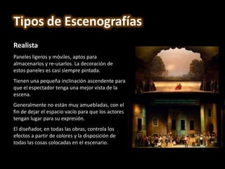 Realista
Paneles ligeros y móviles, aptos para
almacenarlos y re-usarlos. La decoración de
estos paneles es casi siempre pintada.
Tienen una pequeña inclinación ascendente para
que el espectador tenga una mejor vista de la
escena.
Generalmente no están muy amuebladas, con el
fin de dejar el espacio vacío para que los actores
tengan lugar para su expresión.
El diseñador, en todas las obras, controla los
efectos a partir de colores y la disposición de
todas las cosas colocadas en el escenario.
Tipos de Escenografías
 